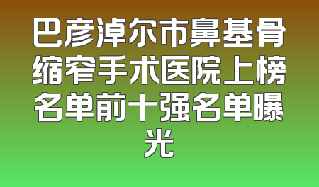 巴彦淖尔市鼻基骨缩窄手术医院上榜名单前十强名单曝光