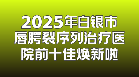 2025年白银市唇腭裂序列治疗医院前十佳焕新啦
