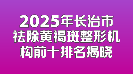 2025年长治市祛除黄褐斑整形机构前十排名揭晓