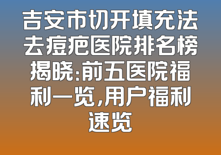 吉安市切开填充法去痘疤医院排名榜揭晓：前五医院福利一览，用户福利速览