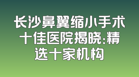 长沙鼻翼缩小手术十佳医院揭晓：精选十家机构