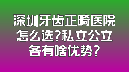 深圳牙齿正畸医院怎么选？私立公立各有啥优势？