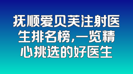 抚顺爱贝芙注射医生排名榜，一览精心挑选的好医生