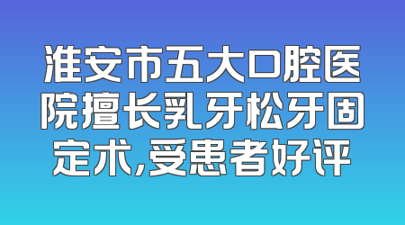 淮安市五大口腔医院擅长乳牙松牙固定术，受患者好评