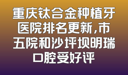 重庆钛合金种植牙医院排名更新，市五院和沙坪坝明瑞口腔受好评