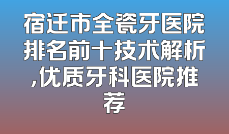 宿迁市全瓷牙医院排名前十技术解析，优质牙科医院推荐