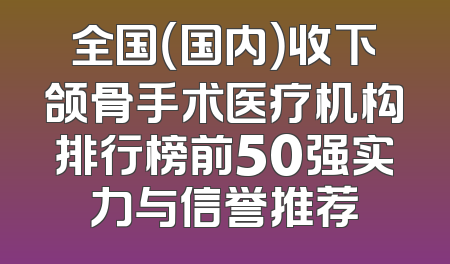 全国（国内）收下颌骨手术医疗机构排行榜前50强实力与信誉推荐