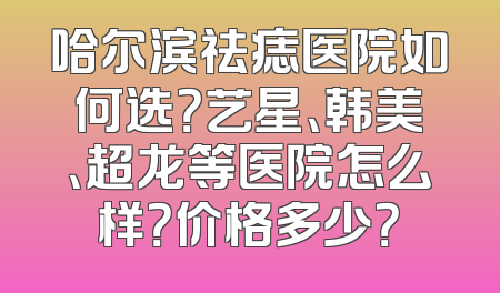 哈尔滨祛痣医院如何选？艺星、韩美、超龙等医院怎么样？价格多少？