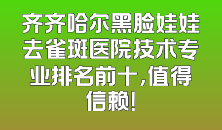齐齐哈尔黑脸娃娃去雀斑医院技术专业排名前十，值得信赖！