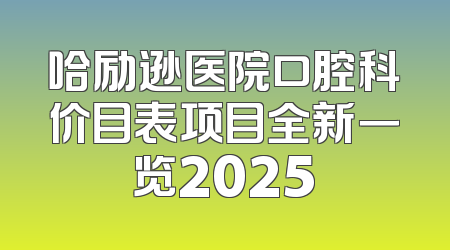 哈励逊医院口腔科价目表项目全新一览2025