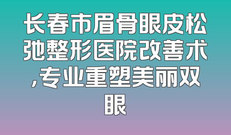 长春市眉骨眼皮松弛整形医院改善术，专业重塑美丽双眼