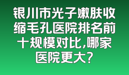 银川市光子嫩肤收缩毛孔医院排名前十规模对比，哪家医院更大？