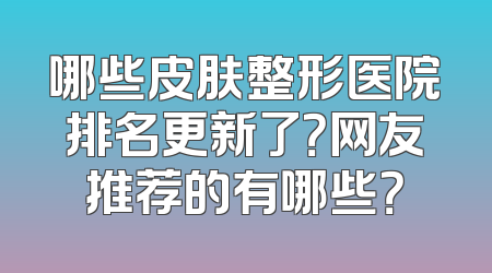 哪些皮肤整形医院排名更新了？网友推荐的有哪些？