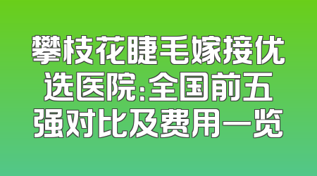 攀枝花睫毛嫁接优选医院：全国前五强对比及费用一览