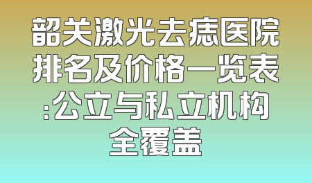 韶关激光去痣医院排名及价格一览表：公立与私立机构全覆盖