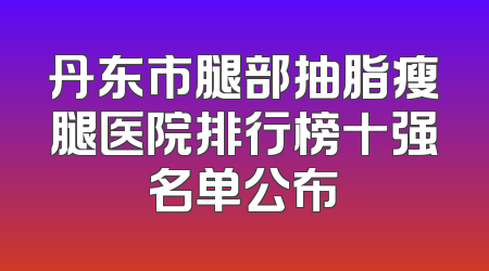 丹东市腿部抽脂瘦腿医院排行榜十强名单公布