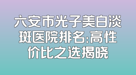 六安市光子美白淡斑医院排名：高性价比之选揭晓