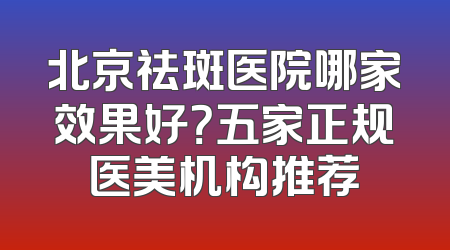 北京祛斑医院哪家效果好？五家正规医美机构推荐