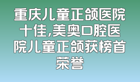 重庆儿童正颌医院十佳，美奥口腔医院儿童正颌获榜首荣誉