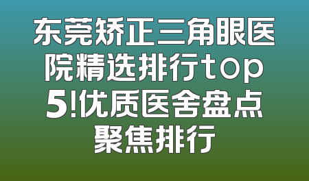东莞矫正三角眼医院精选排行top5！优质医舍盘点聚焦排行
