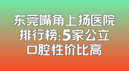 东莞嘴角上扬医院排行榜：5家公立口腔性价比高