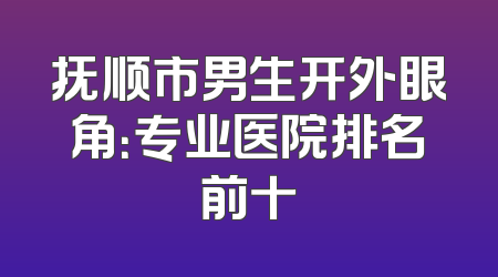 抚顺市男生开外眼角：专业医院排名前十