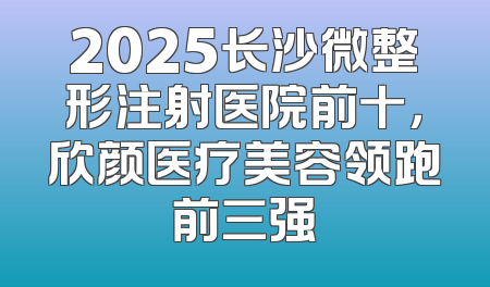 2025长沙微整形注射医院前十，欣颜医疗美容领跑前三强