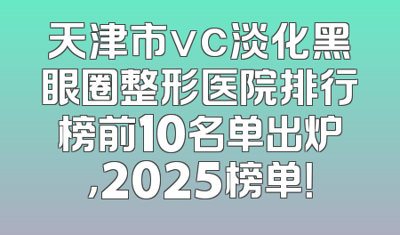 天津市vc淡化黑眼圈整形医院排行榜前10名单出炉，2025榜单！