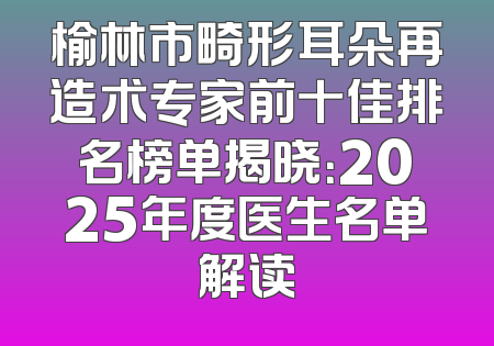 榆林市畸形耳朵再造术专家前十佳排名榜单揭晓：2025年度医生名单解读