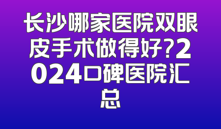 长沙哪家医院双眼皮手术做得好？2024口碑医院汇总