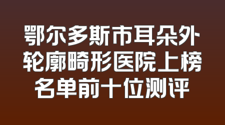 鄂尔多斯市耳朵外轮廓畸形医院上榜名单前十位测评