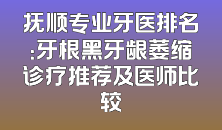 抚顺专业牙医排名：牙根黑牙龈萎缩诊疗推荐及医师比较