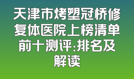 天津市烤塑冠桥修复体医院上榜清单前十测评：排名及解读