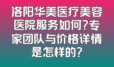 洛阳华美医疗美容医院服务如何？专家团队与价格详情是怎样的？