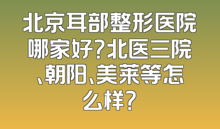 北京耳部整形医院哪家好？北医三院、朝阳、美莱等怎么样？