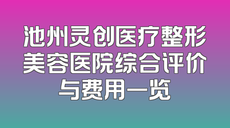 池州灵创医疗整形美容医院综合评价与费用一览