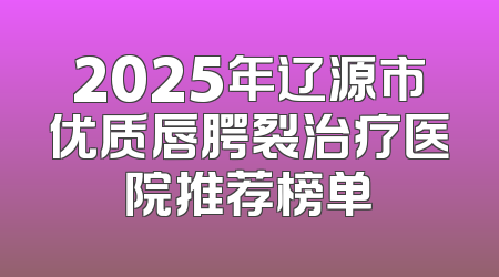 2025年辽源市优质唇腭裂治疗医院推荐榜单