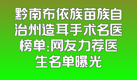 黔南布依族苗族自治州造耳手术名医榜单：网友力荐医生名单曝光