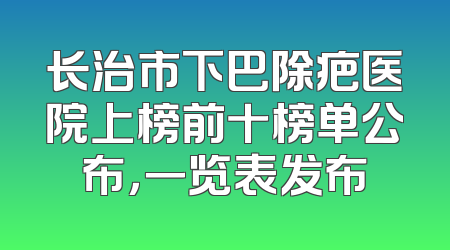 长治市下巴除疤医院上榜前十榜单公布，一览表发布