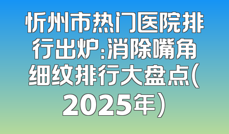 忻州市热门医院排行出炉：消除嘴角细纹排行大盘点（2025年）
