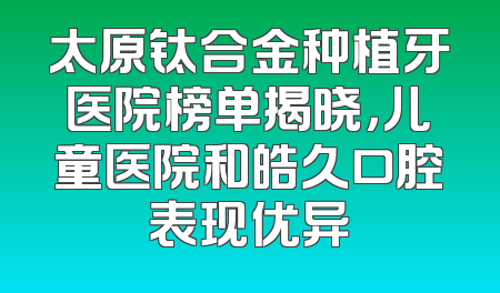 太原钛合金种植牙医院榜单揭晓，儿童医院和皓久口腔表现优异