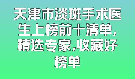 天津市淡斑手术医生上榜前十清单，精选专家，收藏好榜单