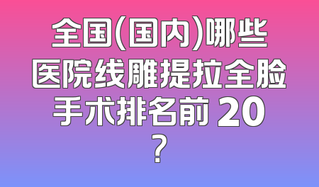 全国（国内）哪些医院线雕提拉全脸手术排名前 20？