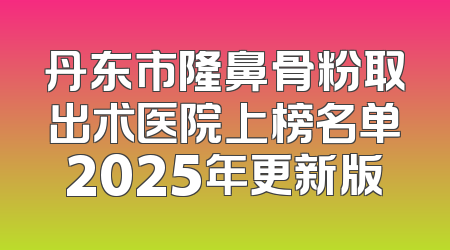 丹东市隆鼻骨粉取出术医院上榜名单2025年更新版