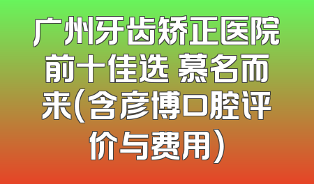 广州牙齿矫正医院前十佳选 慕名而来（含彦博口腔评价与费用）