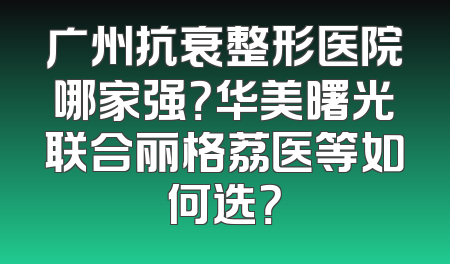 广州抗衰整形医院哪家强？华美曙光联合丽格荔医等如何选？