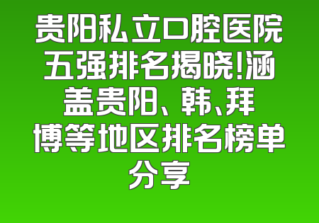 贵阳私立口腔医院五强排名揭晓！涵盖贵阳、徳韩、拜博等地区排名榜单分享
