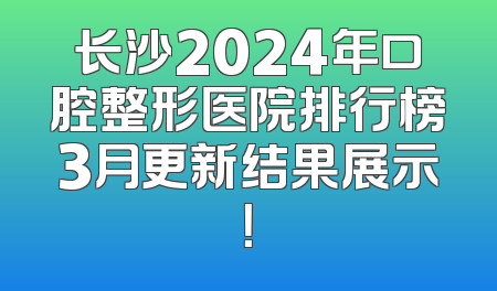 长沙2024年口腔整形医院排行榜3月更新结果展示！