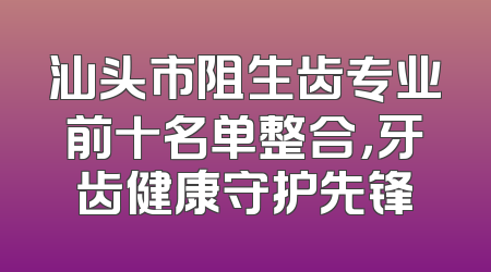 汕头市阻生齿专业前十名单整合，牙齿健康守护先锋