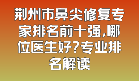 荆州市鼻尖修复专家排名前十强，哪位医生好？专业排名解读